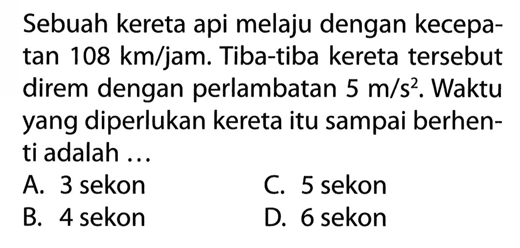 Sebuah kereta api melaju dengan kecepatan 108 km/jam. Tiba-tiba kereta tersebut direm dengan perlambatan 5 m/s^2. Waktu yang diperlukan kereta itu sampai berhenti adalah ...