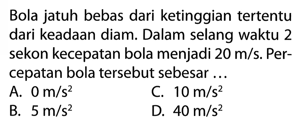 Bola jatuh bebas dari ketinggian tertentu dari keadaan diam: Dalam selang waktu 2 sekon kecepatan bola menjadi 20 m/s. Per- cepatan bola tersebut sebesar