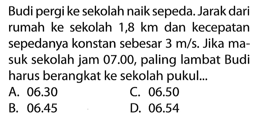 Budi pergi ke sekolah naik sepeda. Jarak dari rumah ke sekolah 1,8 km dan kecepatan sepedanya konstan sebesar 3 m/s. Jika ma- suk sekolah jam 07.00, paling lambat Budi harus berangkat ke sekolah pukul...