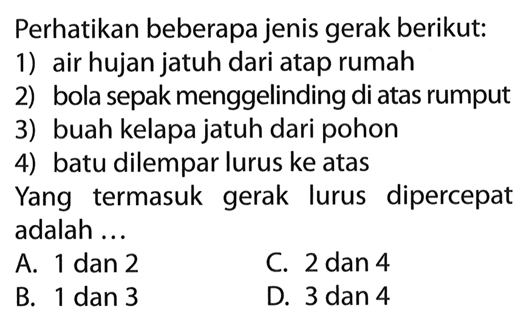 Perhatikan beberapa jenis gerak berikut: 1) air hujan jatuh dari atap rumah 2) bola sepak menggelinding di atas rumput 3) buah kelapa jatuh dari pohon 4) batu dilempar lurus ke atas Yang termasuk gerak lurus dipercepat adalah ...