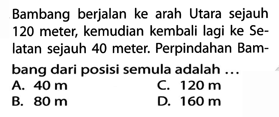 Bambang berjalan ke arah Utara sejauh 120 meter; kemudian kembali lagi ke Se- latan sejauh 40 meter. Perpindahan Bam- bang dari posisi semula adalah ...