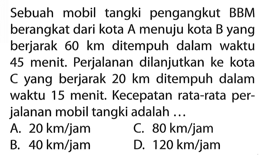 Sebuah mobil tangki pengangkut BBM berangkat dari kota A menuju kota B yang berjarak 60 km ditempuh dalam waktu 45 menit: Perjalanan dilanjutkan ke kota C yang berjarak 20 km ditempuh dalam waktu 15 menit: Kecepatan rata-rata per- jalanan mobil tangki adalah ...