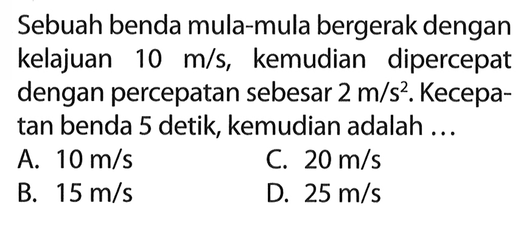 Sebuah benda mula-mula bergerak dengan kelajuan 10 m/s, kemudian dipercepat dengan percepatan sebesar 2 m/s^2. Kecepa- tan benda 5 detik, kemudian adalah...