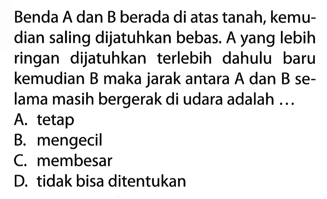 Benda A dan B berada di atas tanah, kemu- dian saling dijatuhkan bebas. A yang lebih ringan dijatuhkan terlebih dahulu baru kemudian B maka jarak antara A dan B se- lama masih bergerak di udara adalah ...