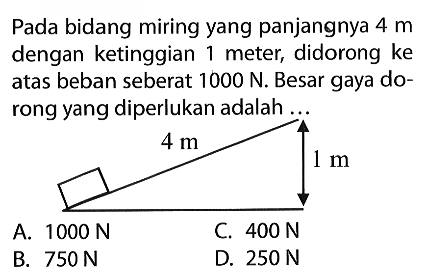 Pada bidang miring yang panjangnya 4 m dengan ketinggian 1 meter, didorong ke atas beban seberat 1000 N. Besar gaya dorong yang diperlukan adalah....A. 1000 N B. 750 NC. 400 N D. 250 N  