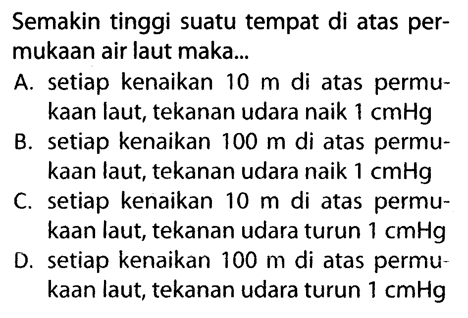 Semakin tinggi suatu tempat di atas permukaan air laut maka... A. setiap kenaikan 10 m di atas permukaan laut, tekanan udara naik 1 cmHg B. setiap kenaikan 100 m di atas permukaan laut, tekanan udara naik 1 cmHg C. setiap kenaikan 10 m di atas permukaan laut, tekanan udara turun 1 cmHg D. setiap kenaikan 100 m di atas permukaan laut, tekanan udara turun 1 cmHg