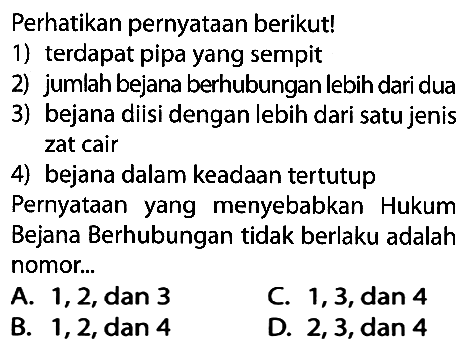 Perhatikan pernyataan berikut!
1) terdapat pipa yang sempit
2) jumlah bejana berhubungan lebih dari dua
3) bejana diisi dengan lebih dari satu jenis zat cair
4) bejana dalam keadaan tertutup
Pernyataan yang menyebabkan Hukum Bejana Berhubungan tidak berlaku adalah nomor...
