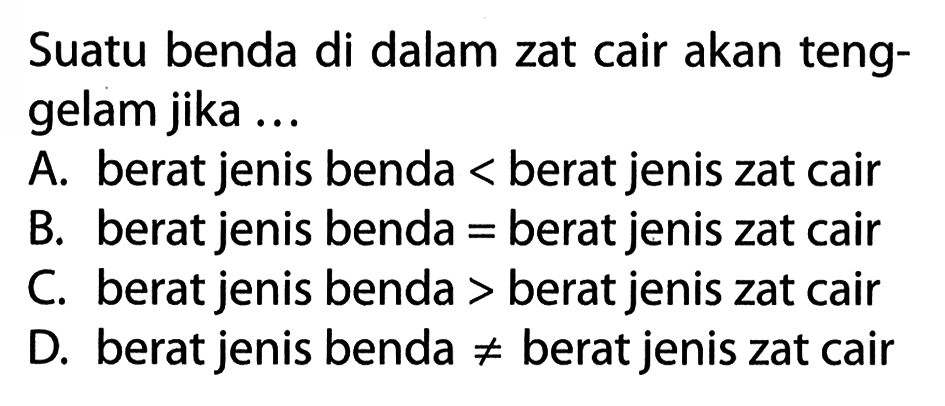 Suatu benda di dalam zat cair akan tenggelam jika ...A. berat jenis benda  <  berat jenis zat cairB. berat jenis benda  =  berat jenis zat cairC. berat jenis benda > berat jenis zat cairD. berat jenis benda  =/=  berat jenis zat cair