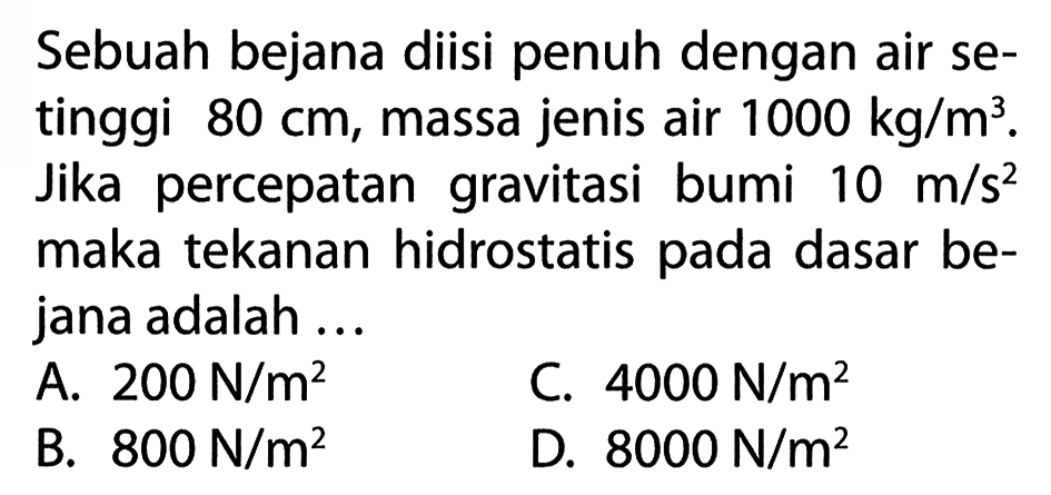 Sebuah bejana diisi penuh dengan air setinggi  80 cm , massa jenis air  1000 kg / m^3 . Jika percepatan gravitasi bumi  10 m / s^2  maka tekanan hidrostatis pada dasar bejana adalah ...