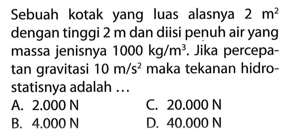 Sebuah kotak yang luas alasnya 2 m^2 dengan tinggi 2 m dan diisi penuh air yang massa jenisnya 1000 kg/m^3. Jika percepatan gravitasi 10 m/s^2 maka tekanan hidrostatisnya adalah ...