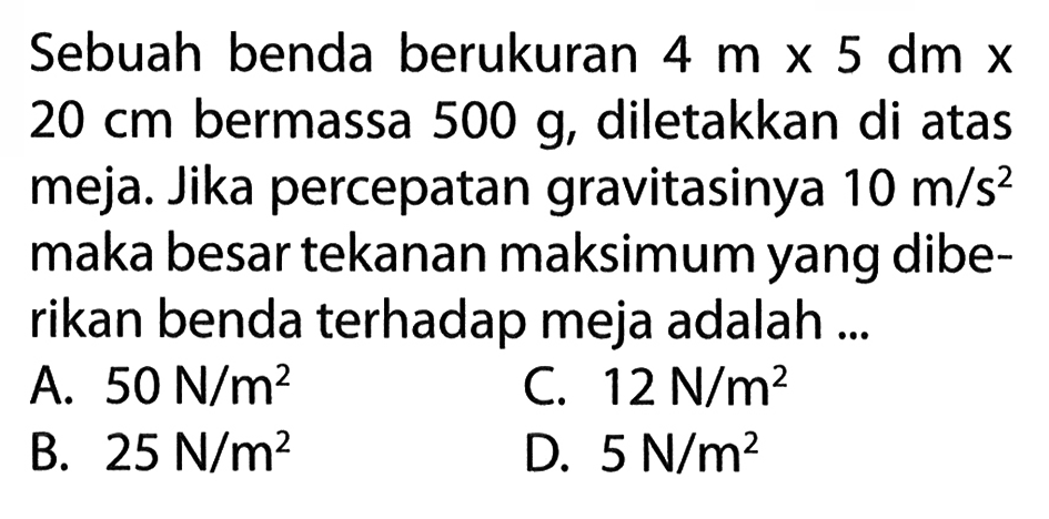 Sebuah benda berukuran 4 m x 5 dm x 20 cm bermassa 500 g, diletakkan di atas meja. Jika percepatan gravitasinya 10 m/s^2 maka besar tekanan maksimum yang diberikan benda terhadap meja adalah ... 