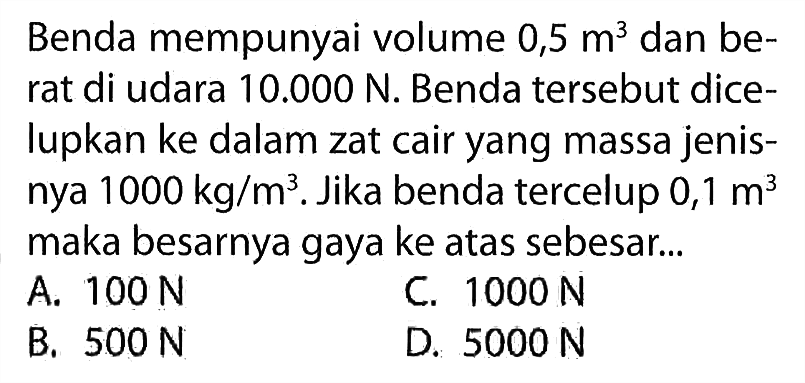 Benda mempunyai volume 0,5 m^3 dan berat di udara 10.000 N. Benda tersebut dicelupkan ke dalam zat cair yang massa jenisnya 1000 kg/m^3. Jika benda tercelup 0,1 m^3 maka besarnya gaya ke atas sebesar...