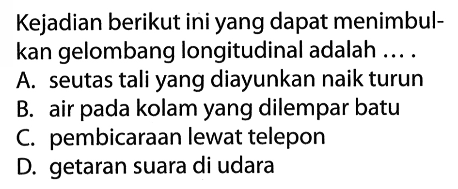 Kejadian berikut ini yang dapat menimbulkan gelombang longitudinal adalah ....
A. seutas tali yang diayunkan naik turun
B. air pada kolam yang dilempar batu
C. pembicaraan lewat telepon
D. getaran suara di udara