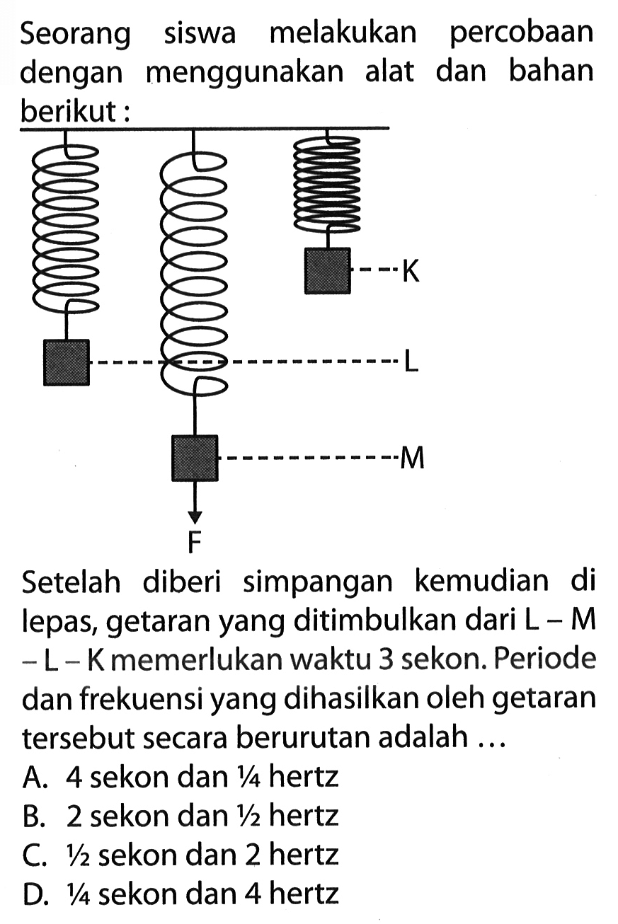 Seorang siswa melakukan percobaan dengan menggunakan alat dan bahan berikut:K L M FSetelah diberi simpangan kemudian di lepas, getaran yang ditimbulkan dari  L-M   -L-K  memerlukan waktu 3 sekon. Periode dan frekuensi yang dihasilkan oleh getaran tersebut secara berurutan adalah ...A. 4 sekon dan  1/4  hertz
B. 2 sekon dan  1/2  hertz
C.  1/2  sekon dan 2 hertz
D.  1/4  sekon dan 4 hertz