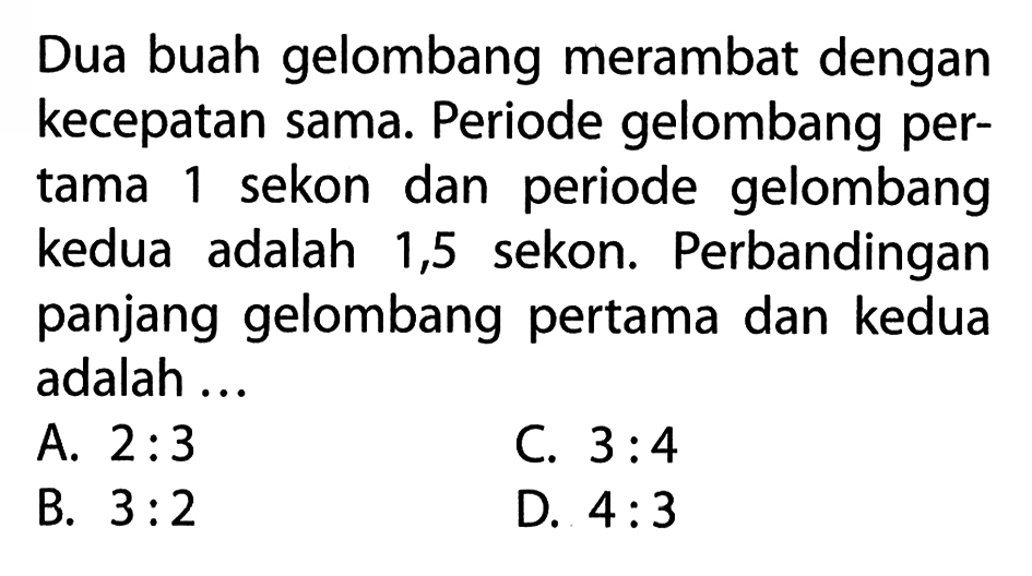 Dua buah gelombang merambat dengan kecepatan sama. Periode gelombang pertama 1 sekon dan periode gelombang kedua adalah 1,5 sekon. Perbandingan panjang gelombang pertama dan kedua adalah ...