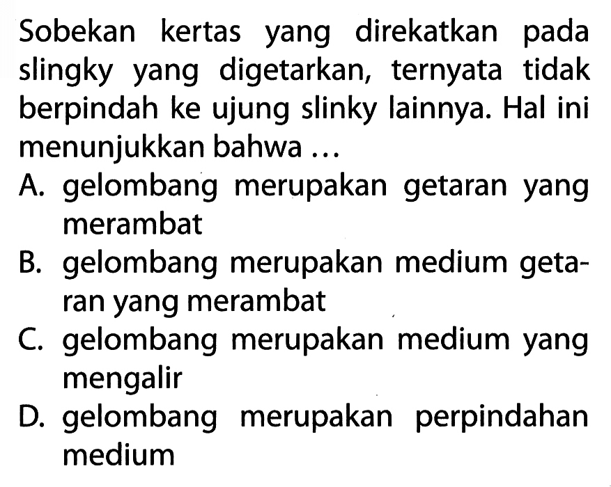 Sobekan kertas yang direkatkan pada slingky yang digetarkan, ternyata tidak berpindah ke ujung slinky lainnya. Hal ini menunjukkan bahwa ...
A. gelombang merupakan getaran yang merambat
B. gelombang merupakan medium getaran yang merambat
C. gelombang merupakan medium yang mengalir
D. gelombang merupakan perpindahan medium