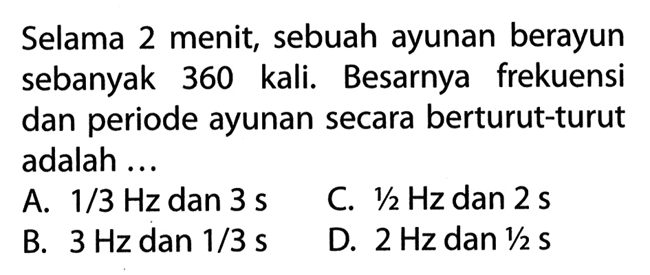 Selama 2 menit, sebuah ayunan berayun sebanyak 360 kali. Besarnya frekuensi dan periode ayunan secara berturut-turut adalah ... A. 1 / 3 Hz dan 3 s C. 1/2 Hz dan 2 s B. 3 Hz dan 1/3 s D. 2 Hz dan 1/2 S