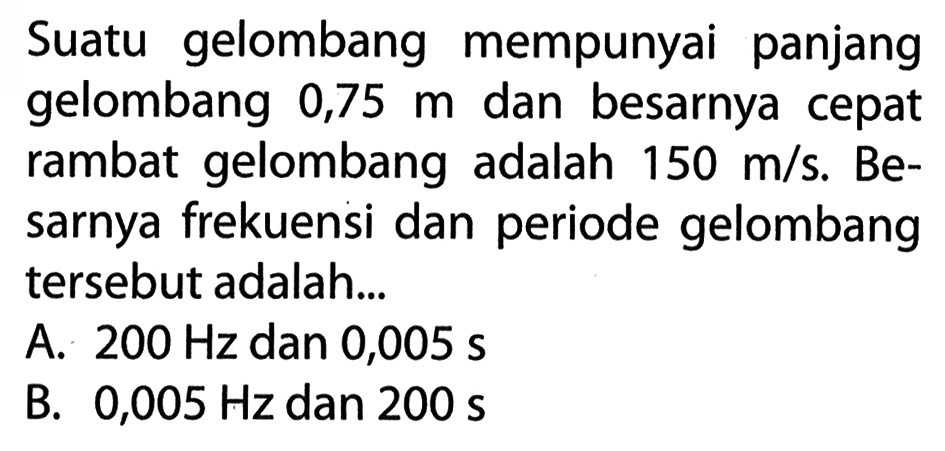 Suatu gelombang mempunyai panjang gelombang 0,75 m dan besarnya cepat rambat gelombang adalah 150 m/s. Besarnya frekuensi dan periode gelombang tersebut adalah...