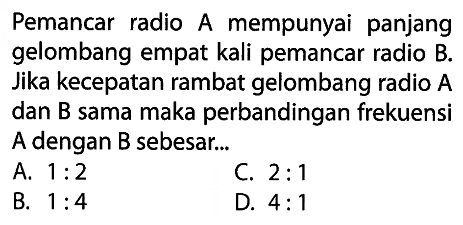 Pemancar radio A mempunyai panjang gelombang empat kali pemancar radio B. Jika kecepatan rambat gelombang radio A dan B sama maka perbandingan frekuensi A dengan B sebesar ... 