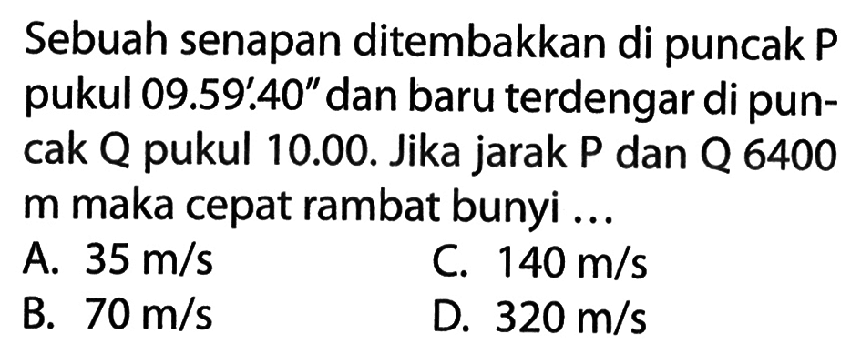 Sebuah senapan ditembakkan di puncak P pukul 09.59'.40" dan baru terdengar di puncak Q pukul 10.00. Jika jarak P dan Q 6400 m maka cepat rambat bunyi ...
