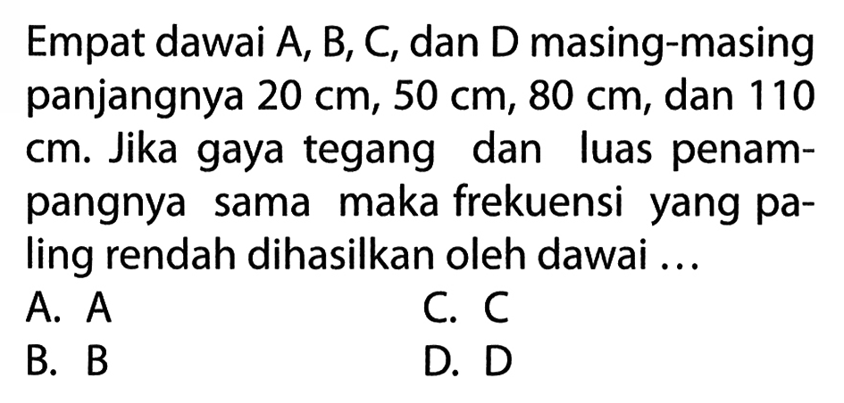 Empat dawai A, B, C, dan D masing-masing panjangnya  20 cm, 50 cm, 80 cm , dan 110  cm . Jika gaya tegang dan luas penampangnya sama maka frekuensi yang paling rendah dihasilkan oleh dawai ...