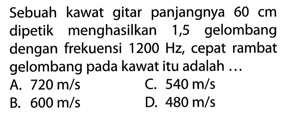 Sebuah kawat gitar panjangnya 60 cm dipetik menghasilkan 1,5 gelombang dengan frekuensi 1200 Hz, cepat rambat gelombang pada kawat itu adalah.... A. 720 m/s  B. 600 m/s C. 540 m/sD. 480 m/s  