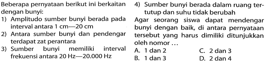 Beberapa pernyataan berikut ini berkaitan dengan bunyi: 1) Amplitudo sumber bunyi berada pada  interval antara 1 cm-20 cm 2) Antara sumber bunyi dan pendengar  terdapat zat perantara 3) Sumber bunyi memiliki interval  frekuensi antara 20 Hz-20.000 Hz 4) Sumber bunyi berada dalam ruang ter-tutup dan suhu tidak berubah     Agar seorang siswa dapat mendengar bunyi dengan baik, di antara pernyataan tersebut yang harus dimiliki ditunjukkan oleh nomor ...