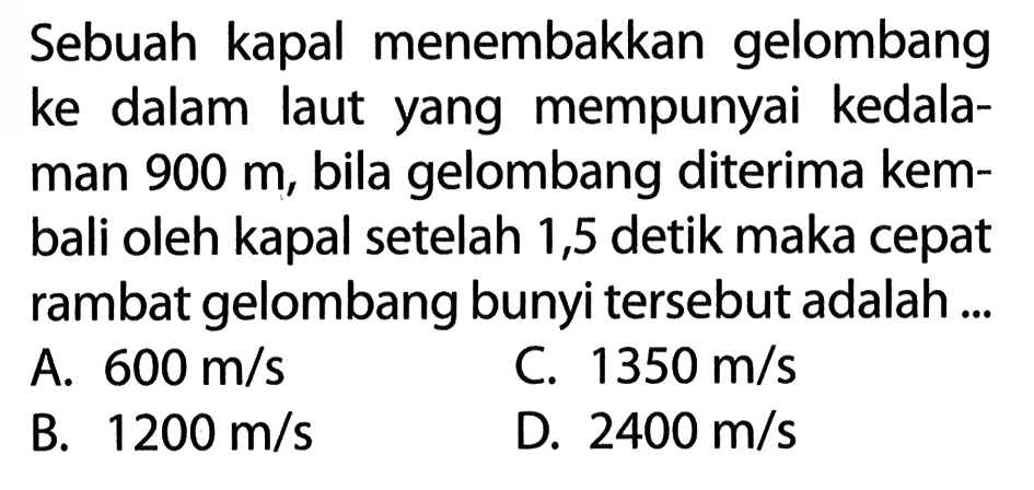 Sebuah kapal menembakkan gelombang ke dalam laut yang mempunyai kedalaman 900 m, bila gelombang diterima kembali oleh kapal setelah 1,5 detik maka cepat rambat gelombang bunyi tersebut adalah ... 