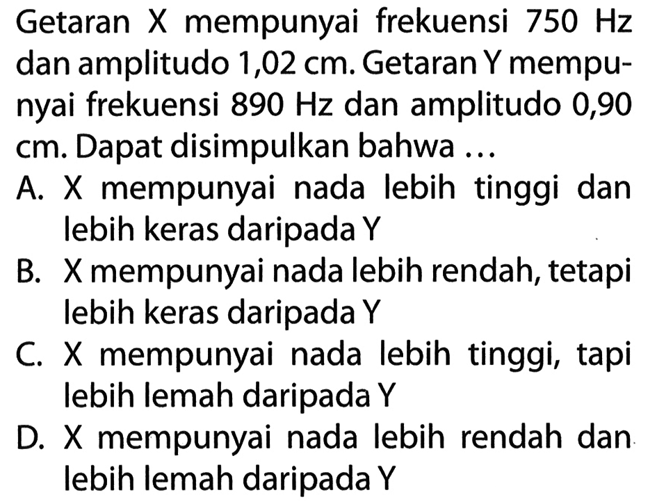 Getaran X mempunyai frekuensi  750 Hz  dan amplitudo 1,02 cm. Getaran Y mempunyai frekuensi  890 Hz  dan amplitudo 0,90 cm. Dapat disimpulkan bahwa ... A. X mempunyai nada lebih tinggi dan lebih keras daripada Y B. X mempunyai nada lebih rendah, tetapi lebih keras daripada Y C. X mempunyai nada lebih tinggi, tapi lebih lemah daripada Y D.  X  mempunyai nada lebih rendah dan lebih lemah daripada Y