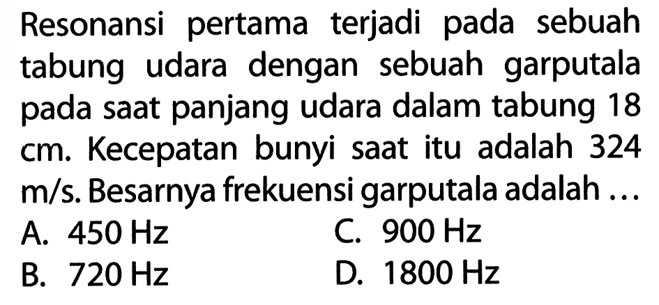 Resonansi pertama terjadi pada sebuah tabung udara dengan sebuah garputala pada saat panjang udara dalam tabung 18  cm. Kecepatan bunyi saat itu adalah 324  m/s. Besarnya frekuensi garputala adalah ...