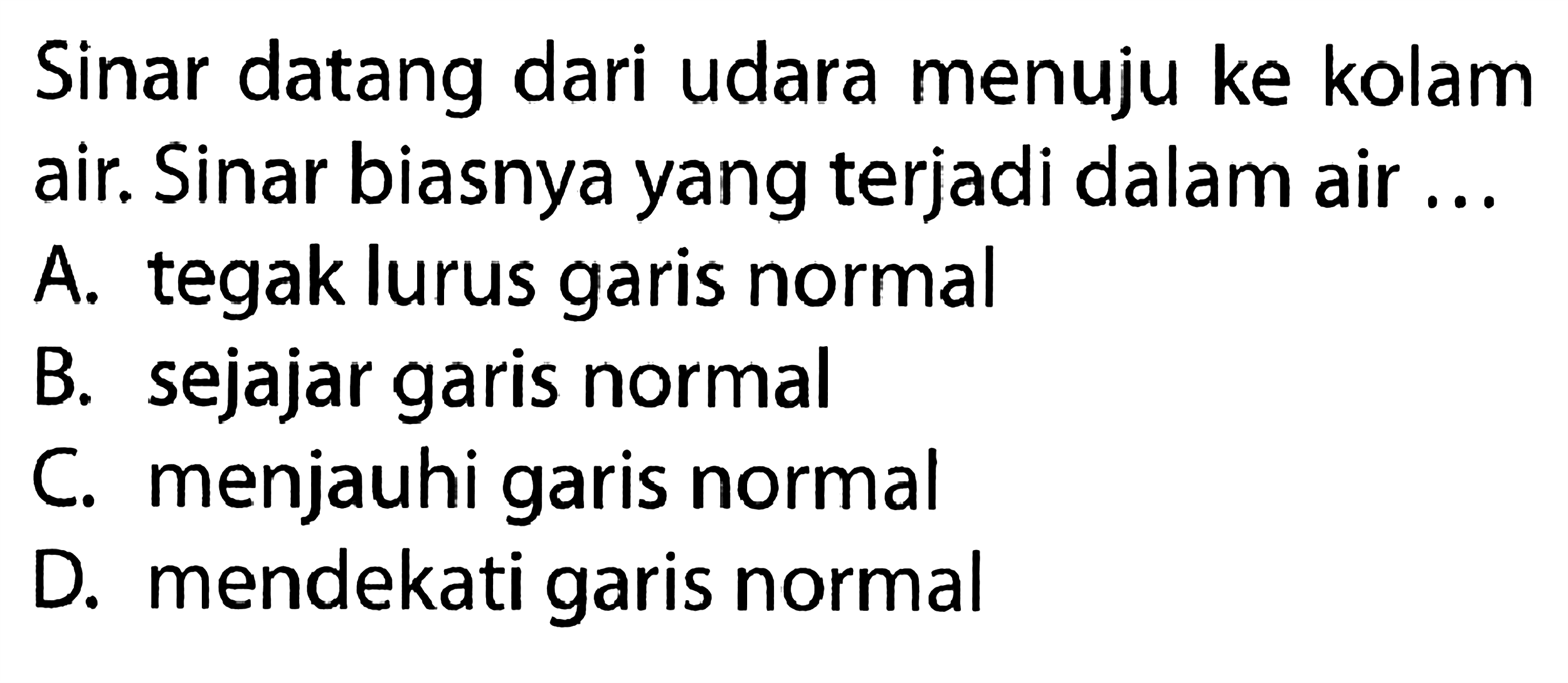 Sinar datang dari udara menuju ke kolam air. Sinar biasnya yang terjadi dalam air ...A. tegak lurus garis normalB. sejajar garis normalC. menjauhi garis normalD. mendekati garis normal