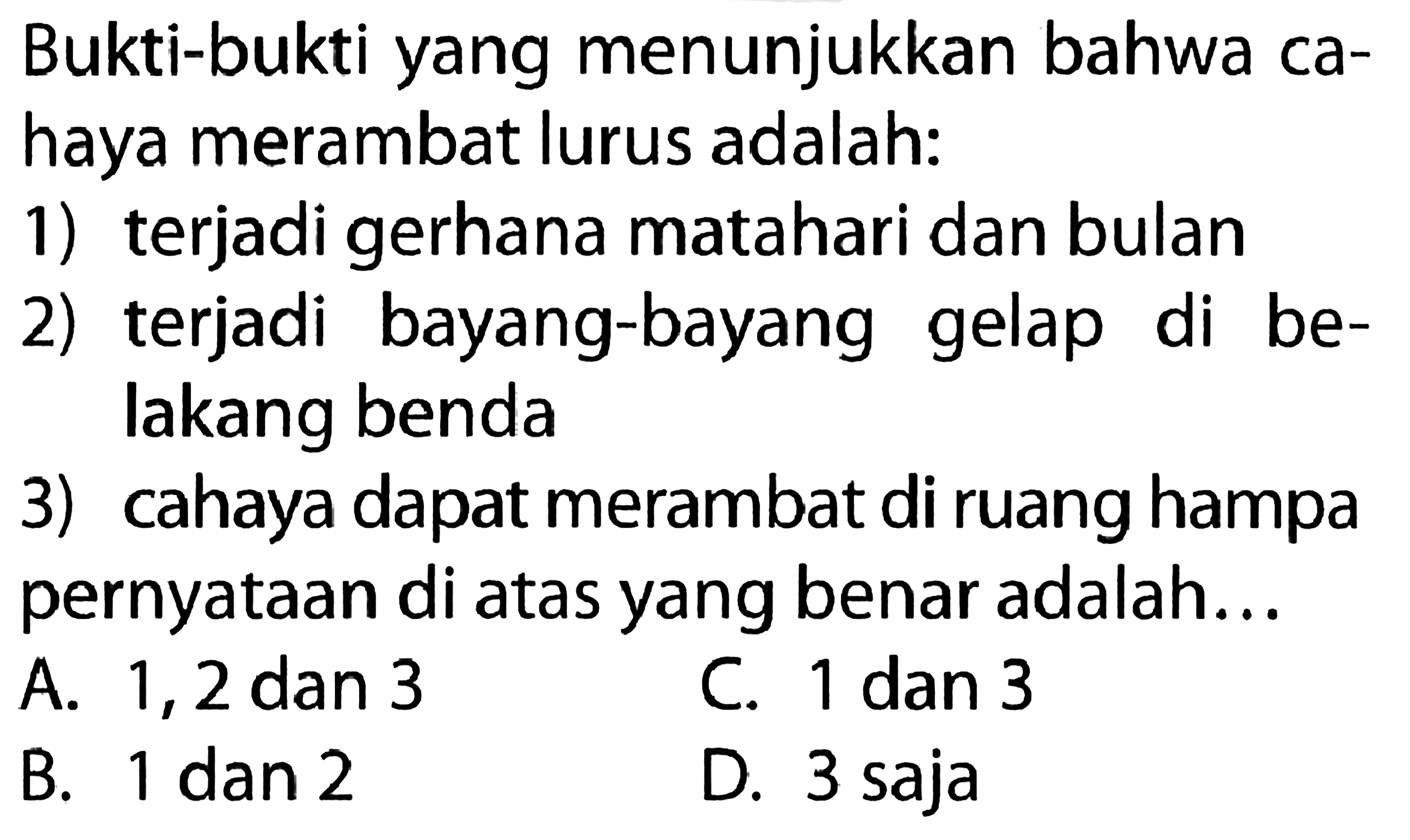 Bukti-bukti yang menunjukkan bahwa cahaya merambat lurus adalah:1) terjadi gerhana matahari dan bulan2) terjadi bayang-bayang gelap di belakang benda3) cahaya dapat merambat di ruang hampa pernyataan di atas yang benar adalah...A. 1,2 dan 3C. 1 dan 3B. 1 dan 2D. 3 saja