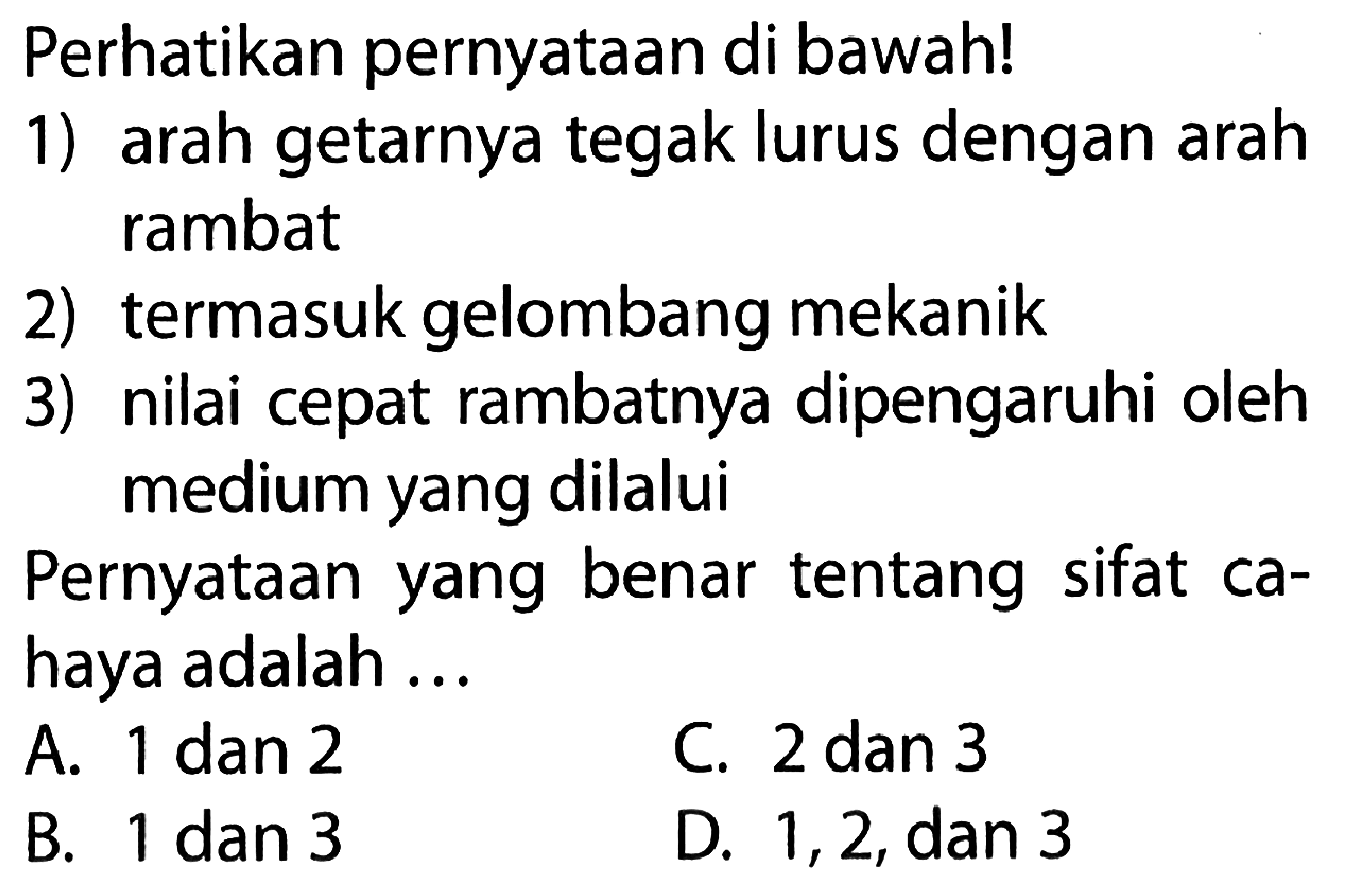 Perhatikan pernyataan di bawah! 1) arah getarnya tegak lurus dengan arah rambat 2) termasuk gelombang mekanik 3) nilai cepat rambatnya dipengaruhi oleh medium yang dilalui Pernyataan yang benar tentang sifat cahaya adalah... A. 1 dan 2 B. 1 dan 3 C. 2 dan 3 D. 1,2, dan 3 