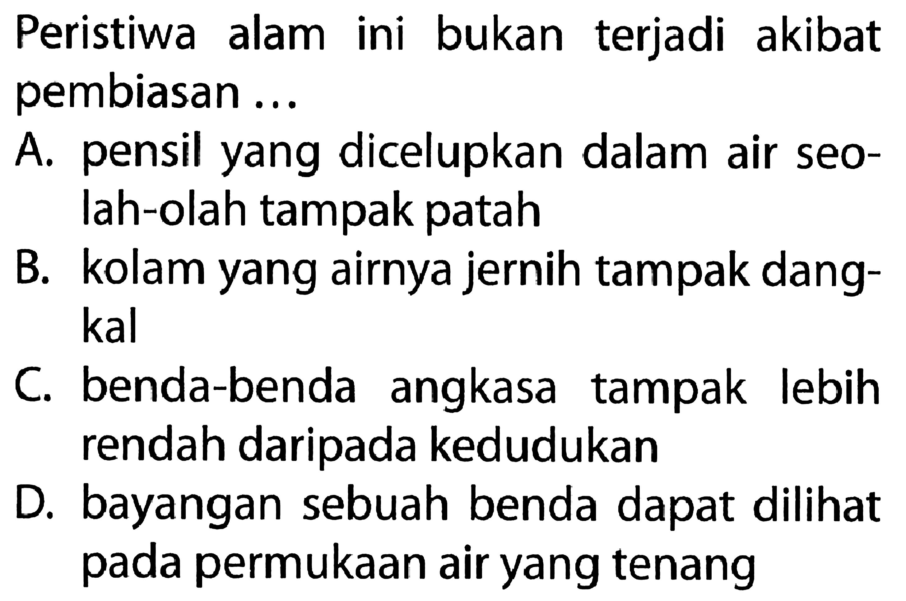 Peristiwa alam ini bukan terjadi akibat pembiasan ...A. pensil yang dicelupkan dalam air seolah-olah tampak patah B. kolam yang airnya jernih tampak dangkal C. benda-benda angkasa tampak lebih rendah daripada kedudukan D. bayangan sebuah benda dapat dilihat pada permukaan air yang tenang 