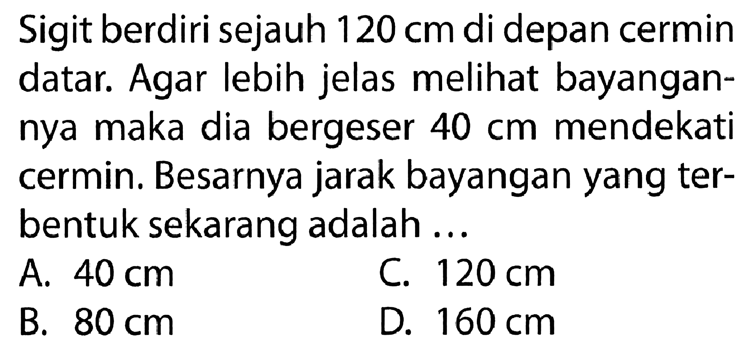 Sigit berdiri sejauh 120 cm di depan cermin datar. Agar lebih jelas melihat bayangannya maka dia bergeser 40 cm mendekati cermin. Besarnya jarak bayangan yang terbentuk sekarang adalah ...
