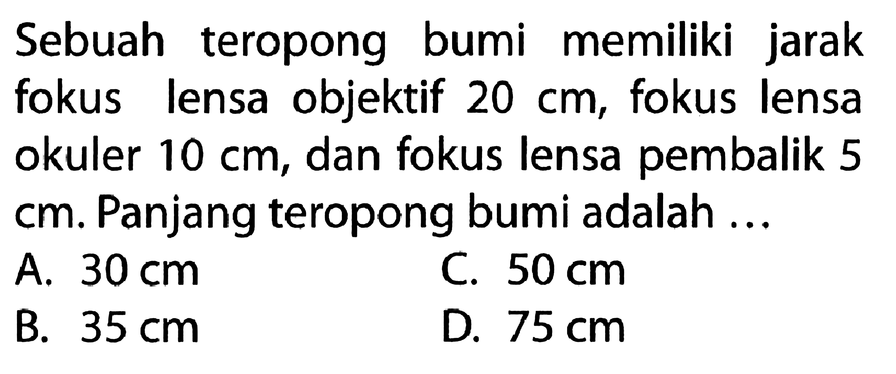 Sebuah teropong bumi memiliki jarak fokus lensa objektif 20 cm, fokus lensa okuler 10 cm, dan fokus lensa pembalik 5 cm. Panjang teropong bumi adalah ...