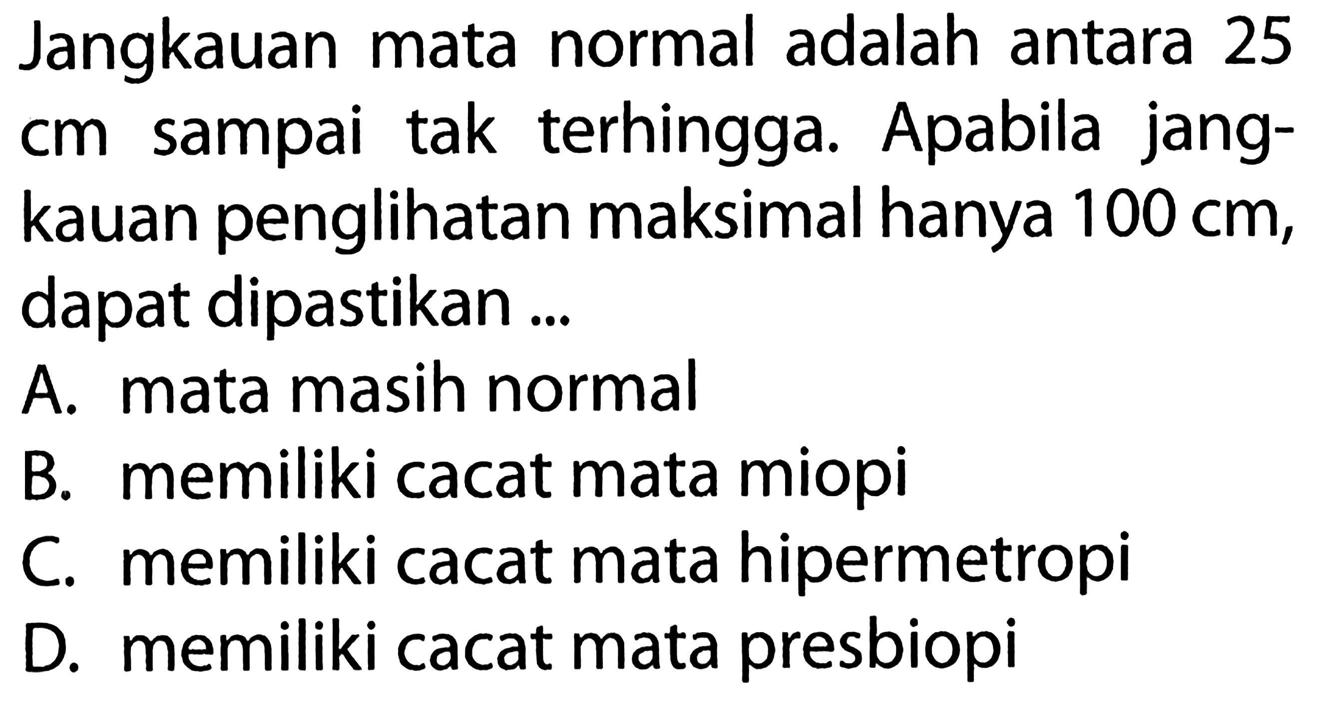 Jangkauan mata normal adalah antara 25 cm sampai tak terhingga. Apabila jangkauan penglihatan maksimal hanya 100 cm, dapat dipastikan...A. mata masih normalB. memiliki cacat mata miopiC. memiliki cacat mata hipermetropiD. memiliki cacat mata presbiopi