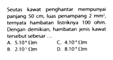 Seutas kawat penghantar mempunyai panjang  50 cm , luas penampang  2 mm^2 , ternyata hambatan listriknya  100 ohm . Dengan demikian, hambatan jenis kawat tersebut sebesar ...