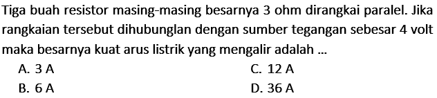 Tiga buah resistor masing-masing besarnya 3 ohm dirangkai paralel. Jika rangkaian tersebut dihubunglan dengan sumber tegangan sebesar 4 volt maka besarnya kuat arus listrik yang mengalir adalah