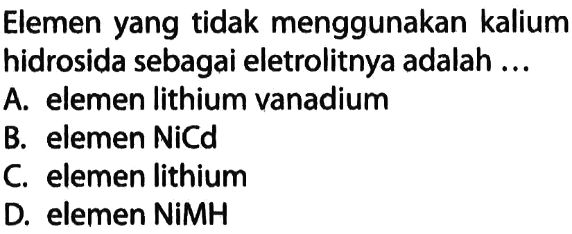 Elemen yang tidak menggunakan kalium hidrosida sebagai eletrolitnya adalah ...
A. elemen lithium vanadium B. elemen NiCd C. elemen lithium D. elemen NiMH