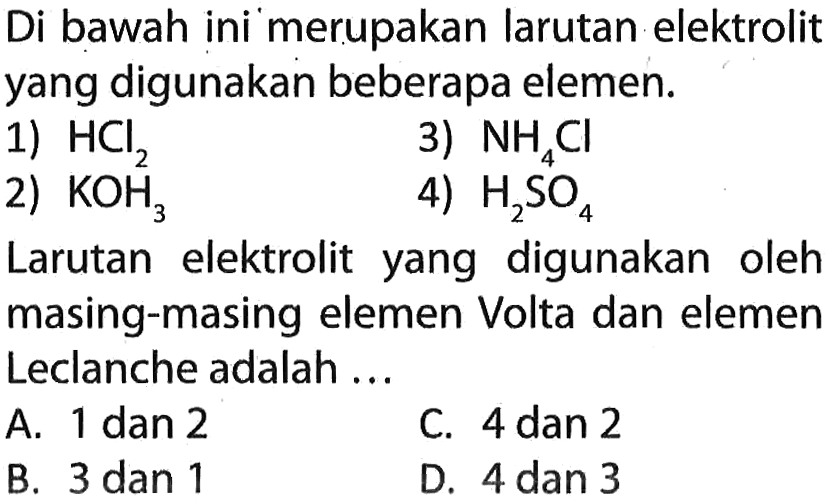 Di bawah ini merupakan larutan elektrolit yang digunakan beberapa elemen. 
1) HCl2
2) KOH3
3) NH4Cl
4) H2SO4
Larutan elektrolit yang digunakan oleh masing-masing elemen Volta dan elemen Leclanche adalah .....