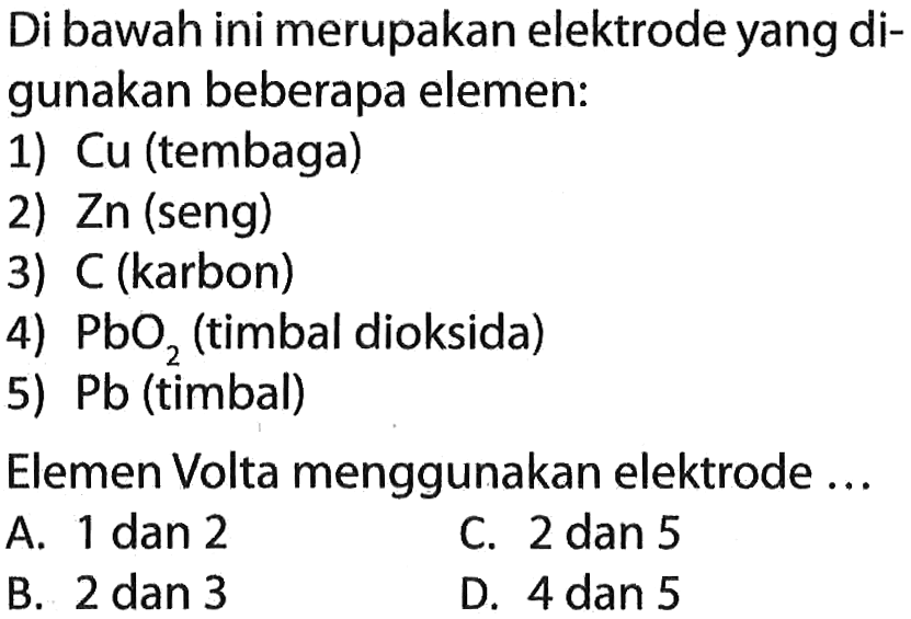 Di bawah ini merupakan elektrode yang digunakan beberapa elemen:
1) Cu (tembaga)
2) Zn (seng)
3) C (karbon)
4) PbO2 (timbal dioksida)
5) Pb (timbal)
Elemen Volta menggunakan elektrode ...