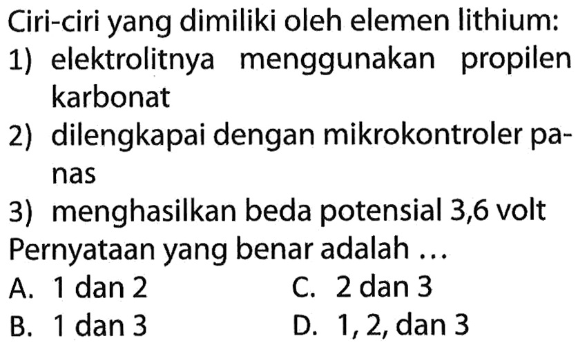 Ciri-ciri yang dimiliki oleh elemen lithium: 
1) elektrolitnya menggunakan propilen karbonat 
2) dilengkapi dengan mikrokontroler panas 
3) menghasilkan beda potensial 3,6 volt Pernyataan yang benar adalah ...