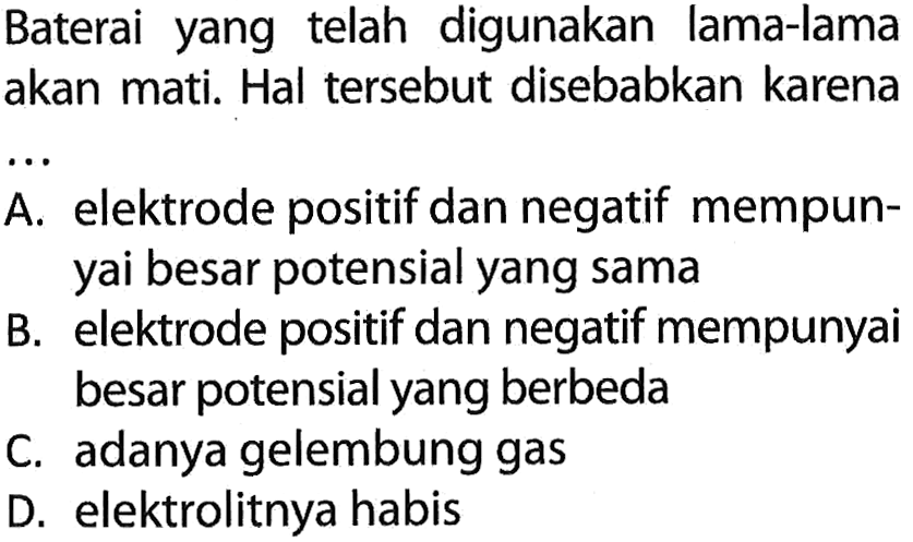 Baterai yang telah digunakan lama-lama akan mati. Hal tersebut disebabkan karena
A. elektrode positif dan negatif mempunyai besar potensial yang sama
B. elektrode positif dan negatif mempunyai besar potensial yang berbeda
C. adanya gelembung gas
D. elektrolitnya habis