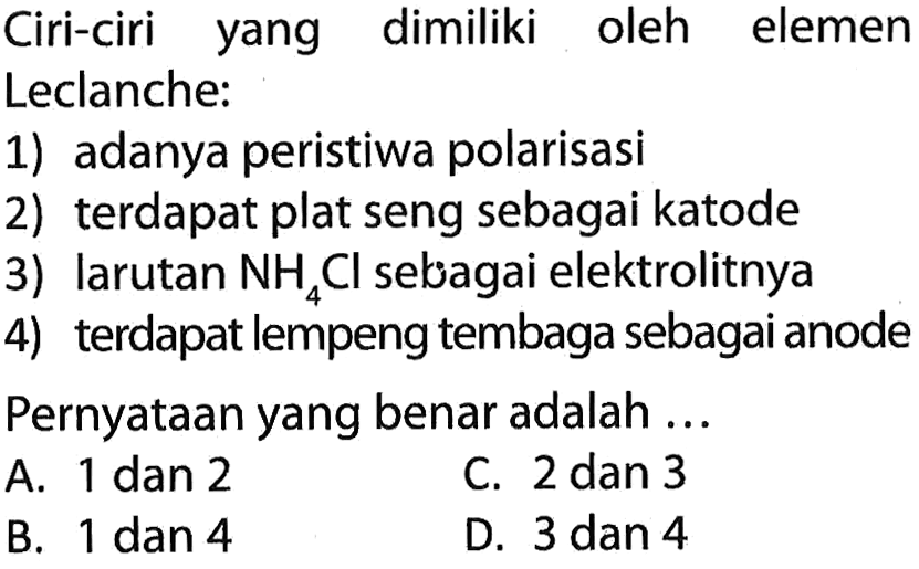 Ciri-ciri yang dimiliki oleh elemen Leclanche:
1) adanya peristiwa polarisasi
2) terdapat plat seng sebagai katode
3) larutan NH4Cl sebagai elektrolitnya
4) terdapat lempeng tembaga sebagai anode
Pernyataan yang benar adalah ...