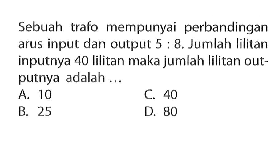 Sebuah trafo mempunyai perbandingan arus input dan output 5:8. Jumlah lilitan inputnya 40 lilitan maka jumlah lilitan outputnya adalah ...