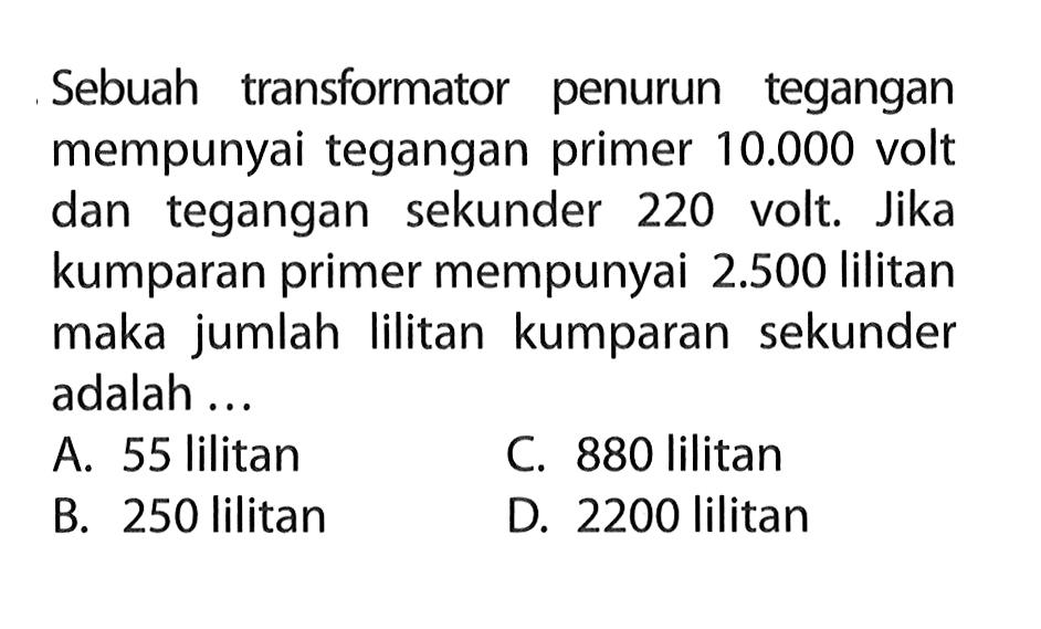 Sebuah transformator penurun tegangan mempunyai tegangan primer  10.000  volt dan tegangan sekunder 220 volt. Jika kumparan primer mempunyai  2.500  lilitan maka jumlah lilitan kumparan sekunder adalah ...