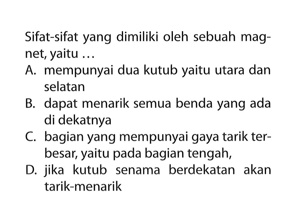 Sifat-sifat yang dimiliki oleh sebuah magnet, yaitu ... 
A. mempunyai dua kutub yaitu utara dan selatan 
B. dapat menarik semua benda yang ada di dekatnya 
C. bagian yang mempunyai gaya tarik terbesar, yaitu pada bagian tengah, 
D. jika kutub senama berdekatan akan tarik-menarik 