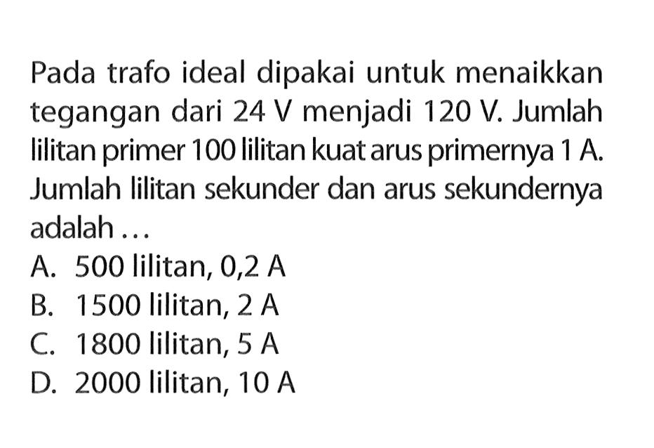 Pada trafo ideal dipakai untuk menaikkan tegangan dari 24 V menjadi 120 V. Jumlah lilitan primer 100 lilitan kuat arus primernya 1 A. Jumlah lilitan sekunder dan arus sekundernya adalah ...