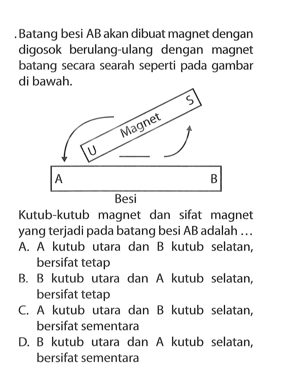 Batang besi AB akan dibuat magnet dengan digosok berulang-ulang dengan magnet batang secara searah seperti pada gambar di bawah.Kutub-kutub magnet dan sifat magnet yang terjadi pada batang besi AB adalah ... 